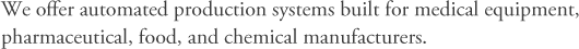 We offer automated production systems built for medical equipment, pharmaceutical, food, and chemical manufacturers.