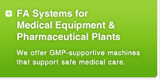 FA Systems for Medical Equipment & Pharmaceutical Plants
We offer GMP-supportive machines that support safe medical care.