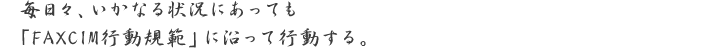 毎日々、いかなる状況にあっても「FAXCIM行動規範」に沿って行動する。