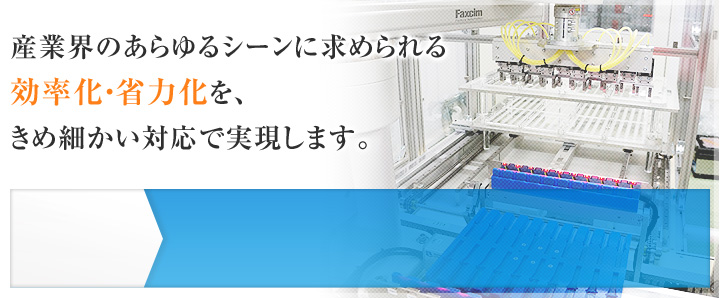 産業界のあらゆるシーンに求められる効率化・省力化を、きめ細かい対応で実現します。