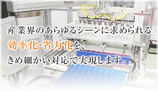 産業界のあらゆるシーンに求められる効率化・省力化を、きめ細かい対応で実現します。