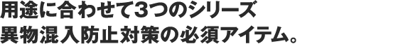 用途に合わせて4つのシリーズ異物混入防止対策の必須アイテム。